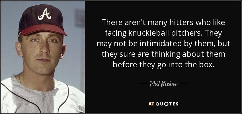 There aren't many hitters who like facing knuckleball pitchers. They may not be intimidated by them, but they sure are thinking about them before they go into the box. - Phil Niekro