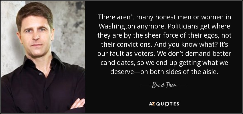 There aren’t many honest men or women in Washington anymore. Politicians get where they are by the sheer force of their egos, not their convictions. And you know what? It’s our fault as voters. We don’t demand better candidates, so we end up getting what we deserve—on both sides of the aisle. - Brad Thor