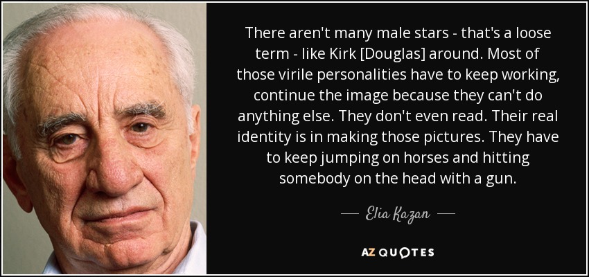 There aren't many male stars - that's a loose term - like Kirk [Douglas] around. Most of those virile personalities have to keep working, continue the image because they can't do anything else. They don't even read. Their real identity is in making those pictures. They have to keep jumping on horses and hitting somebody on the head with a gun. - Elia Kazan