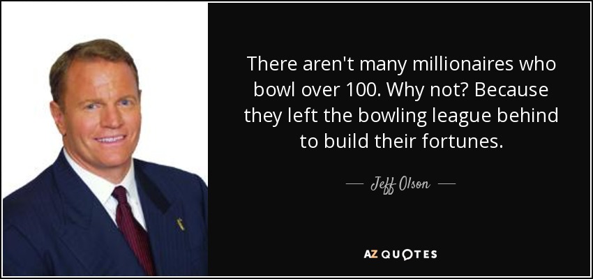 There aren't many millionaires who bowl over 100. Why not? Because they left the bowling league behind to build their fortunes. - Jeff Olson