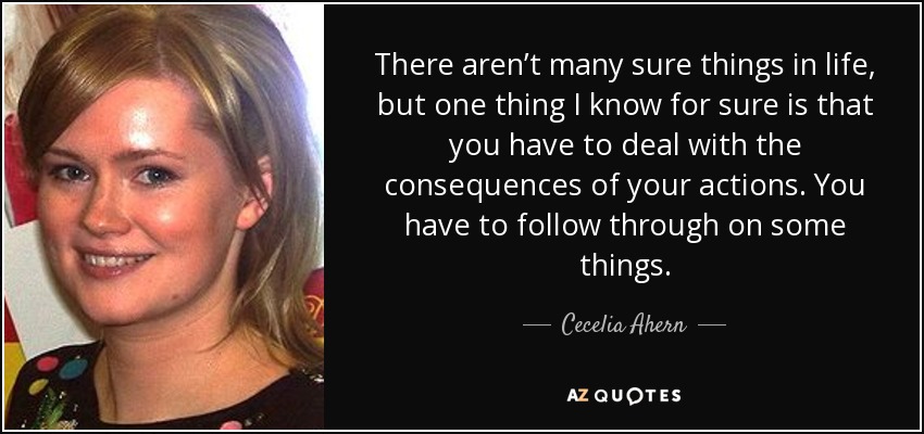 There aren’t many sure things in life, but one thing I know for sure is that you have to deal with the consequences of your actions. You have to follow through on some things. - Cecelia Ahern