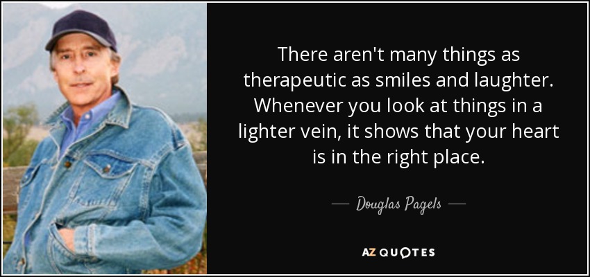 There aren't many things as therapeutic as smiles and laughter. Whenever you look at things in a lighter vein, it shows that your heart is in the right place. - Douglas Pagels