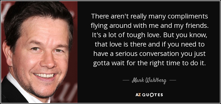 There aren't really many compliments flying around with me and my friends. It's a lot of tough love. But you know, that love is there and if you need to have a serious conversation you just gotta wait for the right time to do it. - Mark Wahlberg