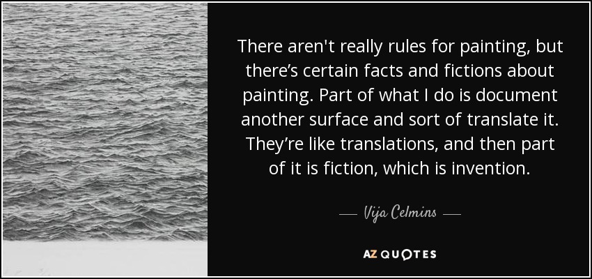 There aren't really rules for painting, but there’s certain facts and fictions about painting. Part of what I do is document another surface and sort of translate it. They’re like translations, and then part of it is fiction, which is invention. - Vija Celmins