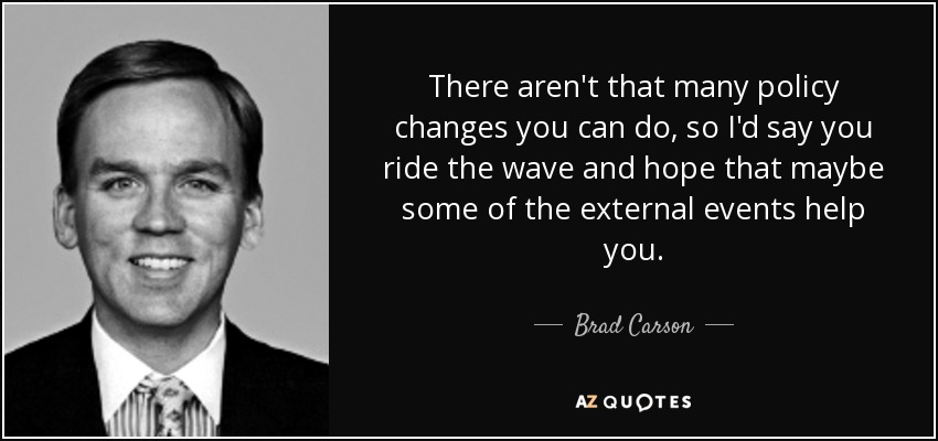 There aren't that many policy changes you can do, so I'd say you ride the wave and hope that maybe some of the external events help you. - Brad Carson