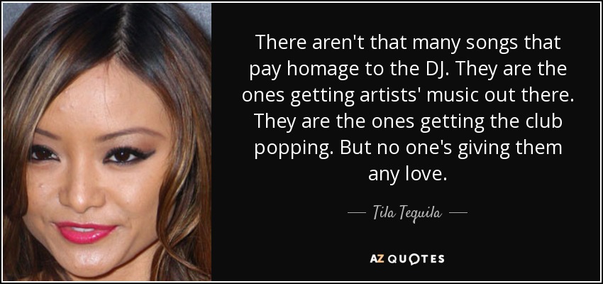 There aren't that many songs that pay homage to the DJ. They are the ones getting artists' music out there. They are the ones getting the club popping. But no one's giving them any love. - Tila Tequila
