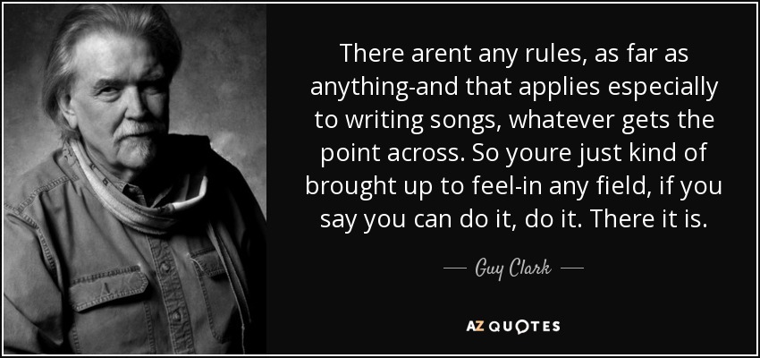 There arent any rules, as far as anything-and that applies especially to writing songs, whatever gets the point across. So youre just kind of brought up to feel-in any field, if you say you can do it, do it. There it is. - Guy Clark