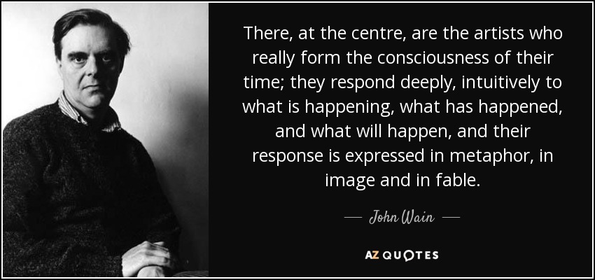 There, at the centre, are the artists who really form the consciousness of their time; they respond deeply, intuitively to what is happening, what has happened, and what will happen, and their response is expressed in metaphor, in image and in fable. - John Wain