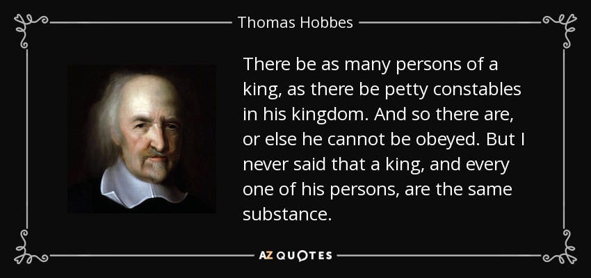 There be as many persons of a king, as there be petty constables in his kingdom. And so there are, or else he cannot be obeyed. But I never said that a king, and every one of his persons, are the same substance. - Thomas Hobbes