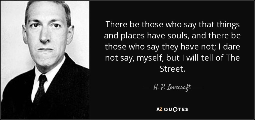 There be those who say that things and places have souls, and there be those who say they have not; I dare not say, myself, but I will tell of The Street. - H. P. Lovecraft