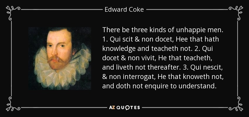 There be three kinds of unhappie men. 1. Qui scit & non docet, Hee that hath knowledge and teacheth not. 2. Qui docet & non vivit, He that teacheth, and liveth not thereafter. 3. Qui nescit, & non interrogat, He that knoweth not, and doth not enquire to understand. - Edward Coke