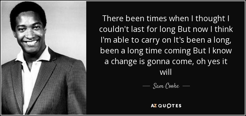 There been times when I thought I couldn't last for long But now I think I'm able to carry on It's been a long, been a long time coming But I know a change is gonna come, oh yes it will - Sam Cooke