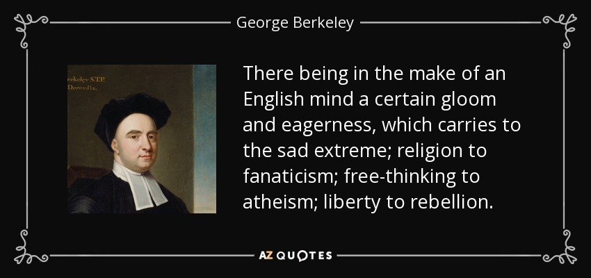 There being in the make of an English mind a certain gloom and eagerness, which carries to the sad extreme; religion to fanaticism; free-thinking to atheism; liberty to rebellion. - George Berkeley