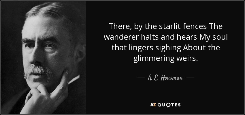 There, by the starlit fences The wanderer halts and hears My soul that lingers sighing About the glimmering weirs. - A. E. Housman