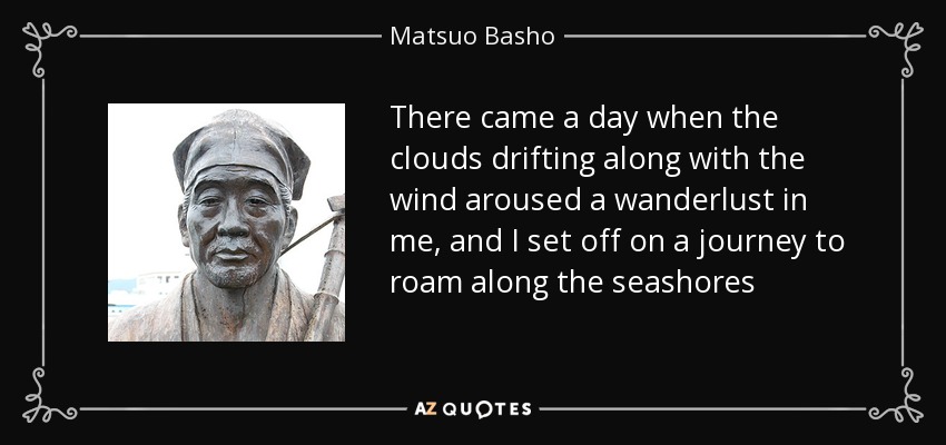 There came a day when the clouds drifting along with the wind aroused a wanderlust in me, and I set off on a journey to roam along the seashores - Matsuo Basho