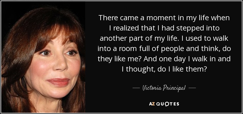 There came a moment in my life when I realized that I had stepped into another part of my life. I used to walk into a room full of people and think, do they like me? And one day I walk in and I thought, do I like them? - Victoria Principal
