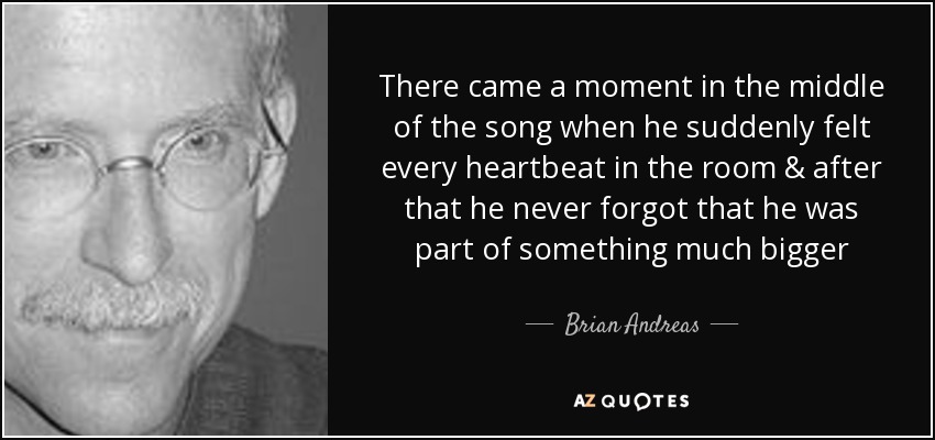 There came a moment in the middle of the song when he suddenly felt every heartbeat in the room & after that he never forgot that he was part of something much bigger - Brian Andreas