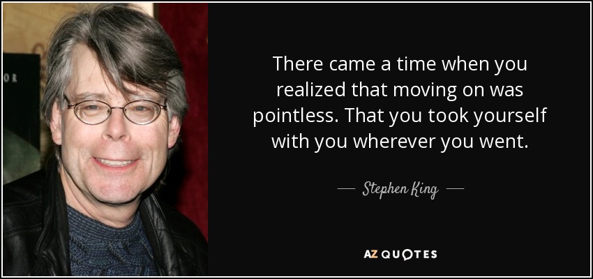 There came a time when you realized that moving on was pointless. That you took yourself with you wherever you went. - Stephen King