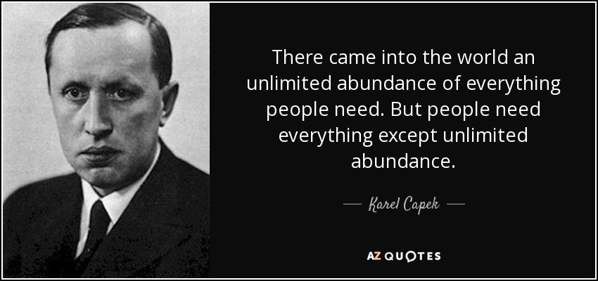 There came into the world an unlimited abundance of everything people need. But people need everything except unlimited abundance. - Karel Capek