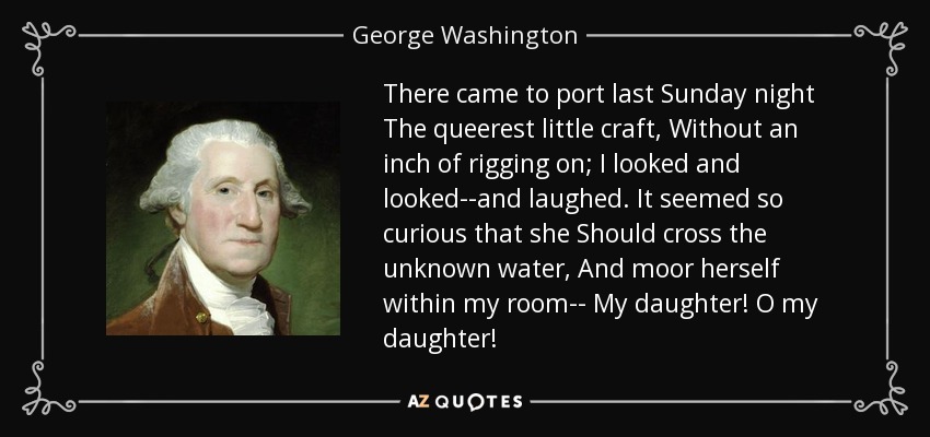 There came to port last Sunday night The queerest little craft, Without an inch of rigging on; I looked and looked--and laughed. It seemed so curious that she Should cross the unknown water, And moor herself within my room-- My daughter! O my daughter! - George Washington