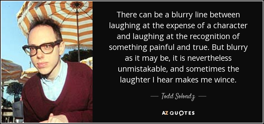 There can be a blurry line between laughing at the expense of a character and laughing at the recognition of something painful and true. But blurry as it may be, it is nevertheless unmistakable, and sometimes the laughter I hear makes me wince. - Todd Solondz