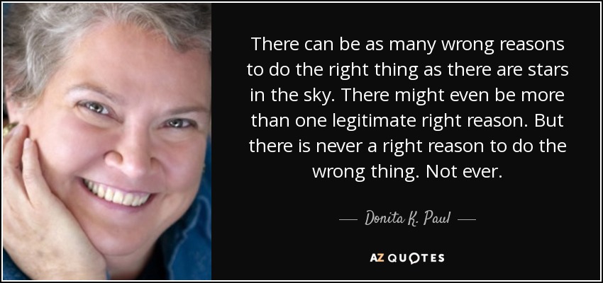There can be as many wrong reasons to do the right thing as there are stars in the sky. There might even be more than one legitimate right reason. But there is never a right reason to do the wrong thing. Not ever. - Donita K. Paul