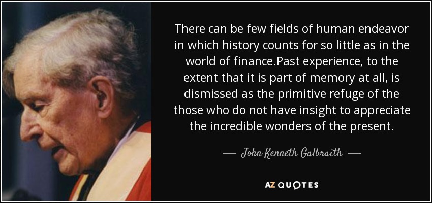There can be few fields of human endeavor in which history counts for so little as in the world of finance.Past experience, to the extent that it is part of memory at all, is dismissed as the primitive refuge of the those who do not have insight to appreciate the incredible wonders of the present. - John Kenneth Galbraith