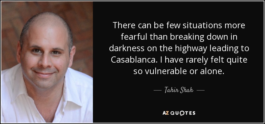 There can be few situations more fearful than breaking down in darkness on the highway leading to Casablanca. I have rarely felt quite so vulnerable or alone. - Tahir Shah