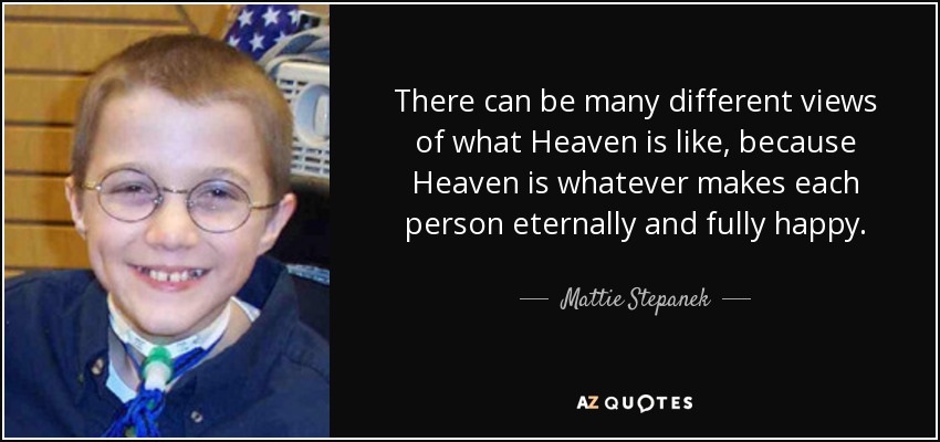 There can be many different views of what Heaven is like, because Heaven is whatever makes each person eternally and fully happy. - Mattie Stepanek