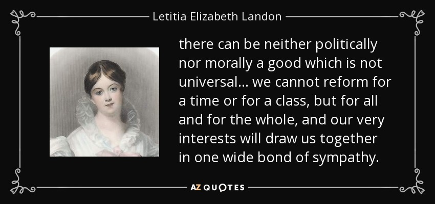 there can be neither politically nor morally a good which is not universal ... we cannot reform for a time or for a class, but for all and for the whole, and our very interests will draw us together in one wide bond of sympathy. - Letitia Elizabeth Landon