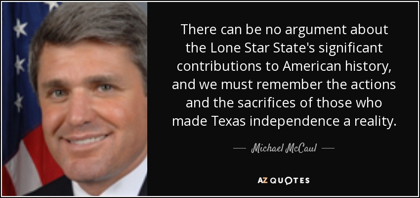 There can be no argument about the Lone Star State's significant contributions to American history, and we must remember the actions and the sacrifices of those who made Texas independence a reality. - Michael McCaul