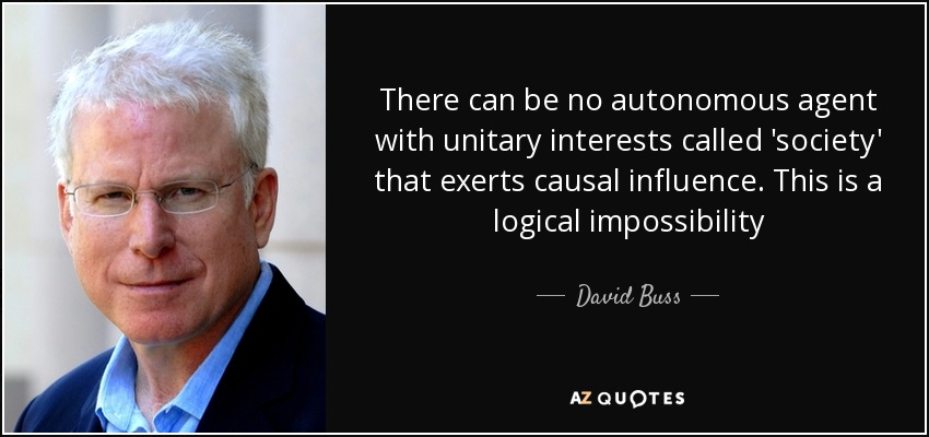 There can be no autonomous agent with unitary interests called 'society' that exerts causal influence. This is a logical impossibility - David Buss