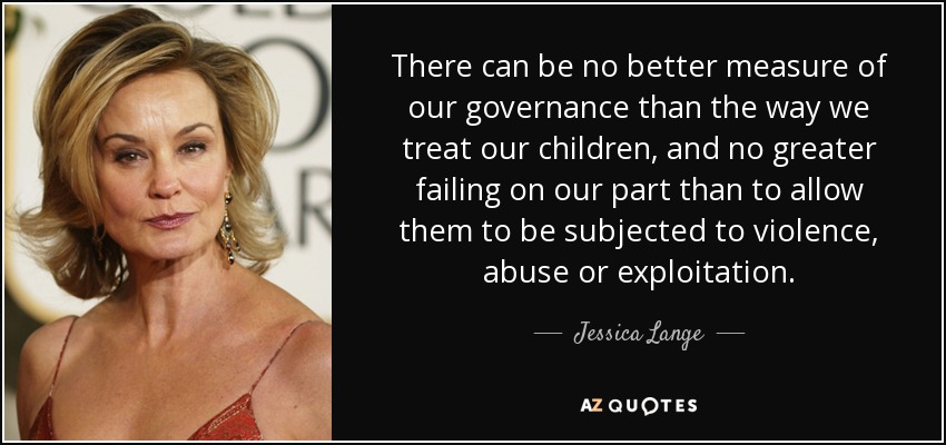 There can be no better measure of our governance than the way we treat our children, and no greater failing on our part than to allow them to be subjected to violence, abuse or exploitation. - Jessica Lange