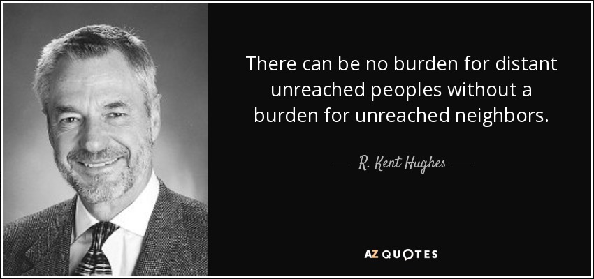 There can be no burden for distant unreached peoples without a burden for unreached neighbors. - R. Kent Hughes
