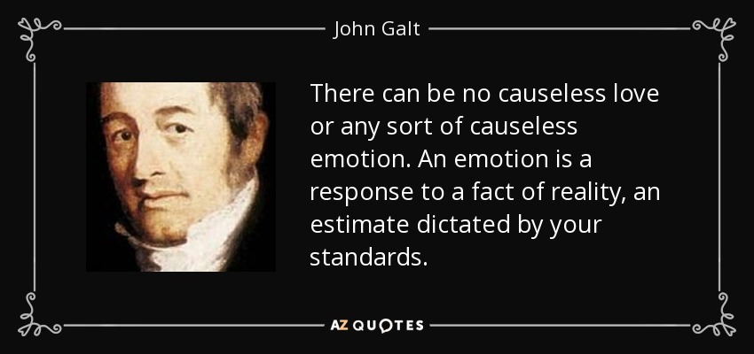 There can be no causeless love or any sort of causeless emotion. An emotion is a response to a fact of reality, an estimate dictated by your standards. - John Galt