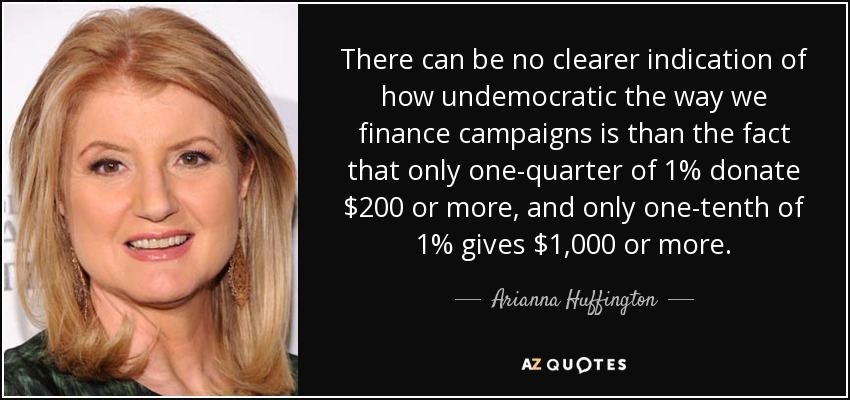 There can be no clearer indication of how undemocratic the way we finance campaigns is than the fact that only one-quarter of 1% donate $200 or more, and only one-tenth of 1% gives $1,000 or more. - Arianna Huffington