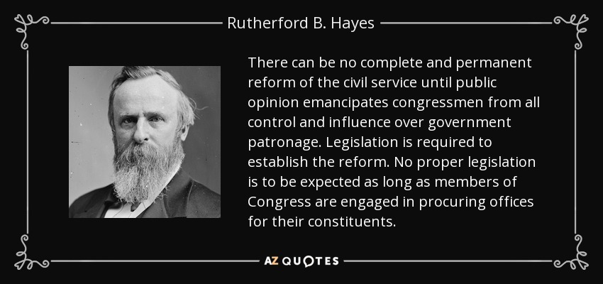 There can be no complete and permanent reform of the civil service until public opinion emancipates congressmen from all control and influence over government patronage. Legislation is required to establish the reform. No proper legislation is to be expected as long as members of Congress are engaged in procuring offices for their constituents. - Rutherford B. Hayes