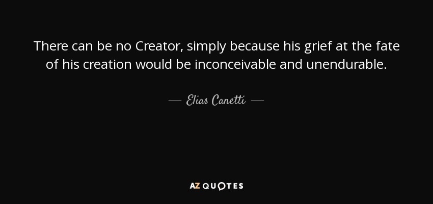 There can be no Creator, simply because his grief at the fate of his creation would be inconceivable and unendurable. - Elias Canetti