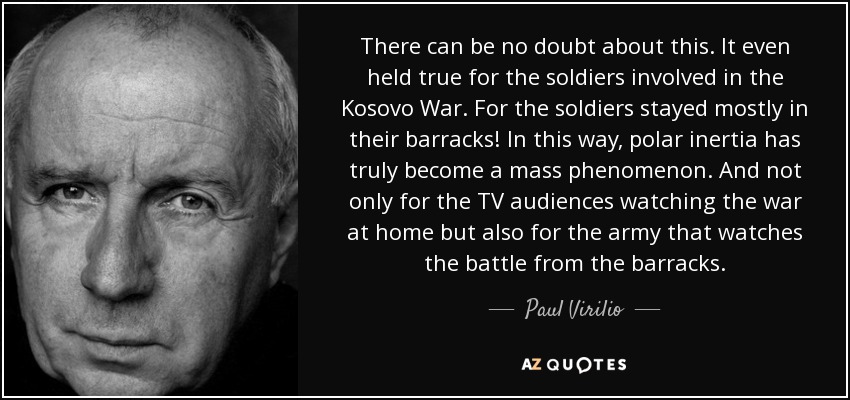 There can be no doubt about this. It even held true for the soldiers involved in the Kosovo War. For the soldiers stayed mostly in their barracks! In this way, polar inertia has truly become a mass phenomenon. And not only for the TV audiences watching the war at home but also for the army that watches the battle from the barracks. - Paul Virilio