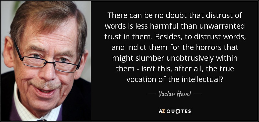 There can be no doubt that distrust of words is less harmful than unwarranted trust in them. Besides, to distrust words, and indict them for the horrors that might slumber unobtrusively within them - isn’t this, after all, the true vocation of the intellectual? - Vaclav Havel