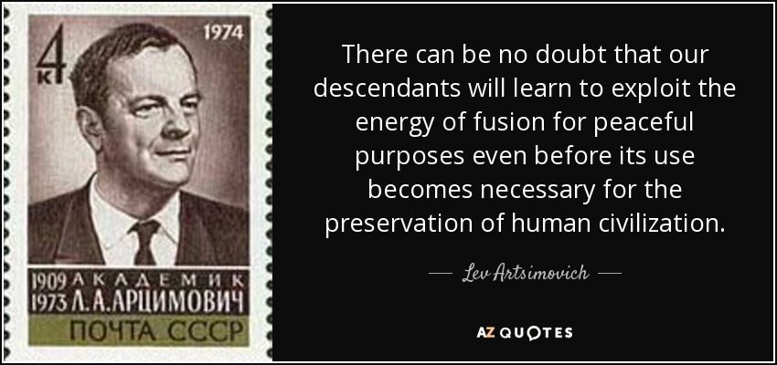 There can be no doubt that our descendants will learn to exploit the energy of fusion for peaceful purposes even before its use becomes necessary for the preservation of human civilization. - Lev Artsimovich