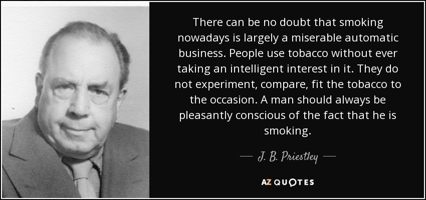 There can be no doubt that smoking nowadays is largely a miserable automatic business. People use tobacco without ever taking an intelligent interest in it. They do not experiment, compare, fit the tobacco to the occasion. A man should always be pleasantly conscious of the fact that he is smoking. - J. B. Priestley