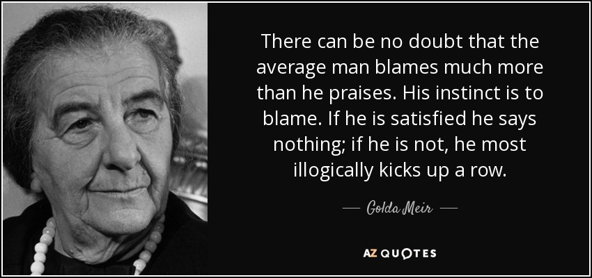 There can be no doubt that the average man blames much more than he praises. His instinct is to blame. If he is satisfied he says nothing; if he is not, he most illogically kicks up a row. - Golda Meir