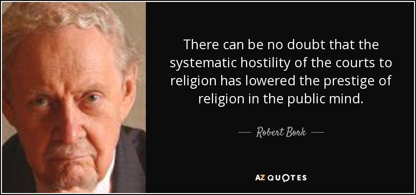 There can be no doubt that the systematic hostility of the courts to religion has lowered the prestige of religion in the public mind. - Robert Bork