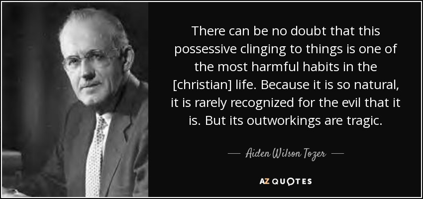 There can be no doubt that this possessive clinging to things is one of the most harmful habits in the [christian] life. Because it is so natural, it is rarely recognized for the evil that it is. But its outworkings are tragic. - Aiden Wilson Tozer