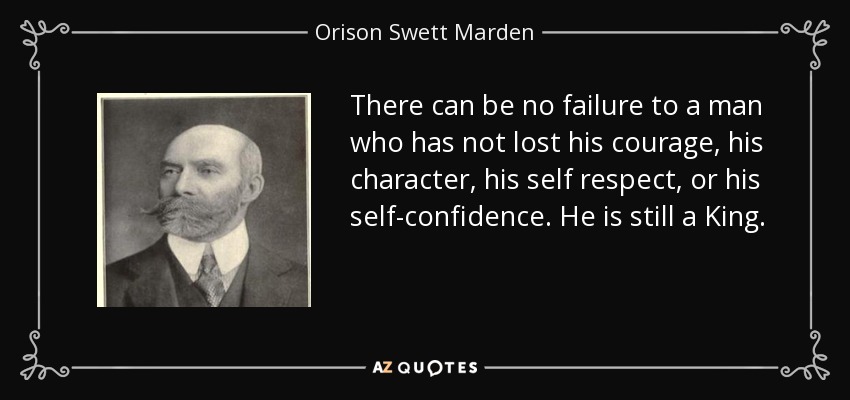 There can be no failure to a man who has not lost his courage, his character, his self respect, or his self-confidence. He is still a King. - Orison Swett Marden