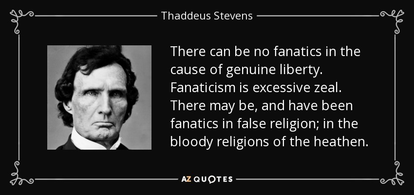 There can be no fanatics in the cause of genuine liberty. Fanaticism is excessive zeal. There may be, and have been fanatics in false religion; in the bloody religions of the heathen. - Thaddeus Stevens
