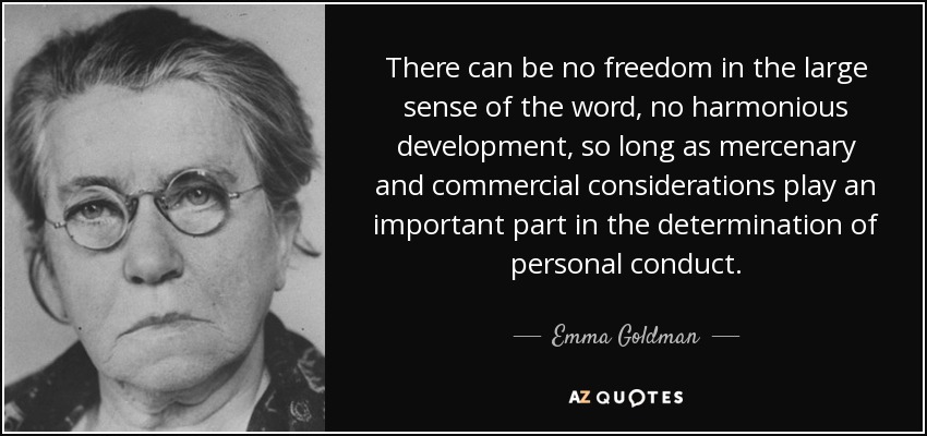 There can be no freedom in the large sense of the word, no harmonious development, so long as mercenary and commercial considerations play an important part in the determination of personal conduct. - Emma Goldman