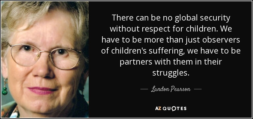There can be no global security without respect for children. We have to be more than just observers of children's suffering, we have to be partners with them in their struggles. - Landon Pearson