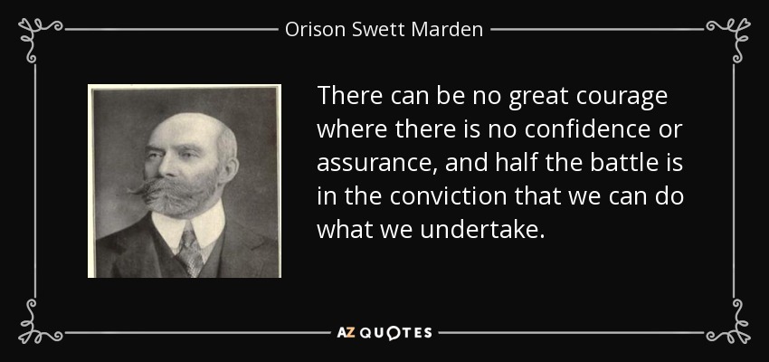 There can be no great courage where there is no confidence or assurance, and half the battle is in the conviction that we can do what we undertake. - Orison Swett Marden